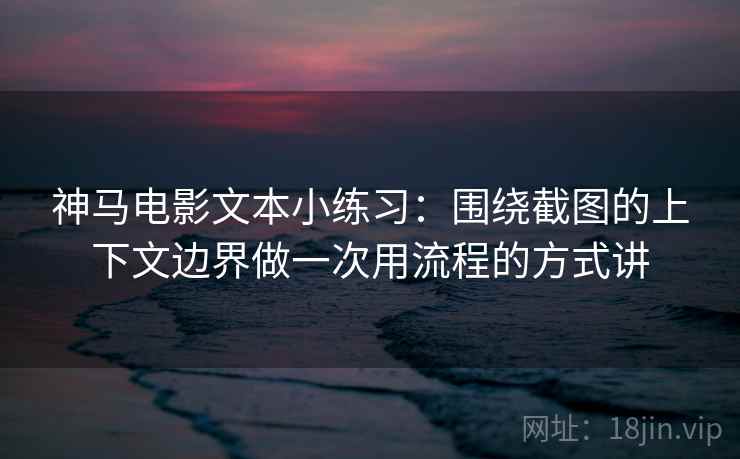 神马电影文本小练习：围绕截图的上下文边界做一次用流程的方式讲