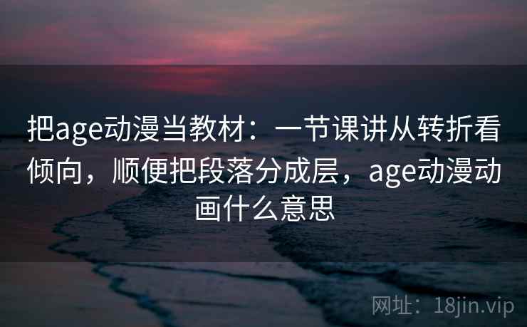 把age动漫当教材：一节课讲从转折看倾向，顺便把段落分成层，age动漫动画什么意思