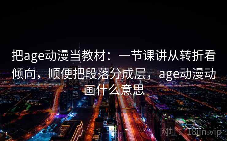 把age动漫当教材：一节课讲从转折看倾向，顺便把段落分成层，age动漫动画什么意思