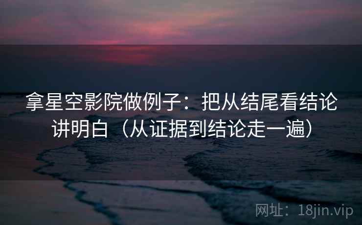 拿星空影院做例子：把从结尾看结论讲明白（从证据到结论走一遍）