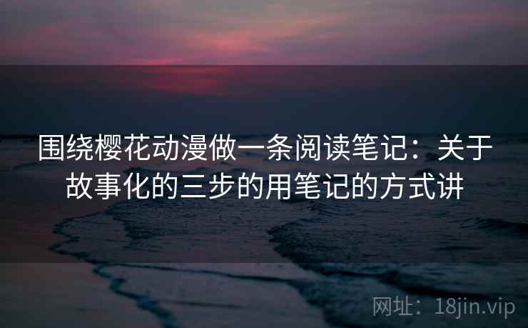 围绕樱花动漫做一条阅读笔记:关于故事化的三步的用笔记的方式讲 围绕樱花动漫做一条阅读笔记:关于故事化的三步的用笔记的方式讲
