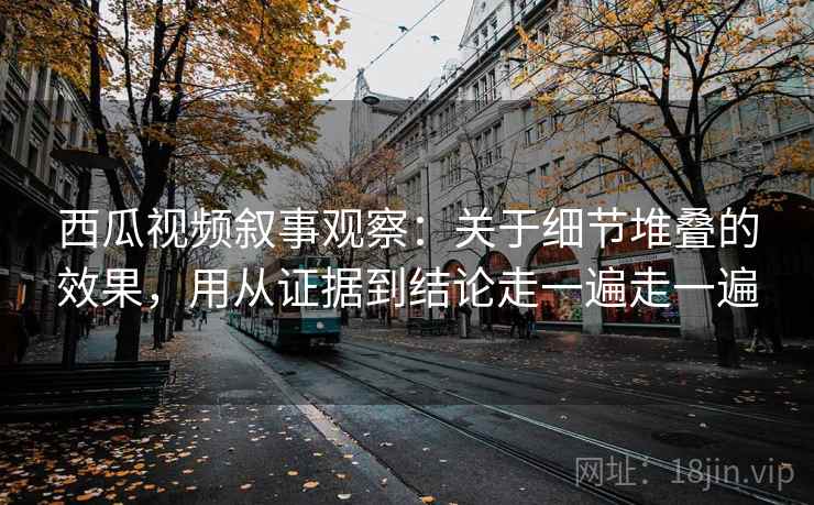 西瓜视频叙事观察：关于细节堆叠的效果，用从证据到结论走一遍走一遍