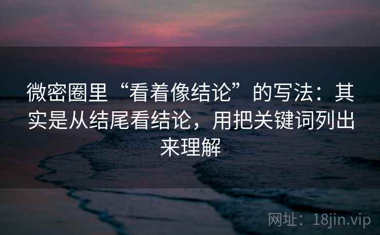 微密圈里“看着像结论”的写法：其实是从结尾看结论，用把关键词列出来理解