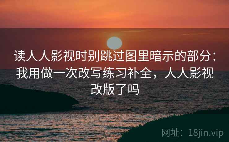 读人人影视时别跳过图里暗示的部分：我用做一次改写练习补全，人人影视改版了吗