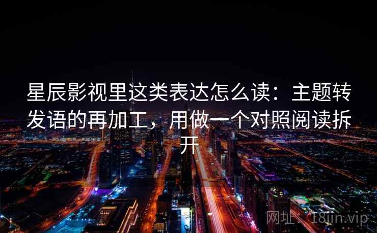 星辰影视里这类表达怎么读：主题转发语的再加工，用做一个对照阅读拆开